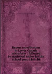 Report on education in Lower Canada microform : followed by statistical tables for the school year, 1849-50
