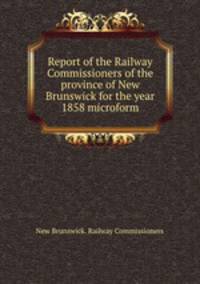 Report of the Railway Commissioners of the province of New Brunswick for the year 1858 microform