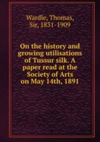 On the history and growing utilisations of Tussur silk. A paper read at the Society of Arts on May 14th, 1891
