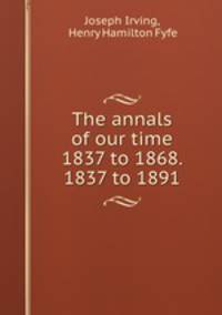 The annals of our time 1837 to 1868. 1837 to 1891.