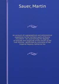 An account of a geographical and astronomical expedition to the northern parts of Russia microform : for ascertaining the degrees of latitude and longitude of the mouth of the river Kovima . performed by command of Her Imperial Majesty, Catherine the