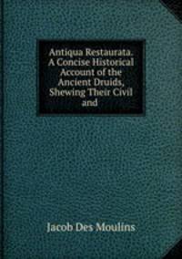 Antiqua Restaurata. A Concise Historical Account of the Ancient Druids, Shewing Their Civil and .