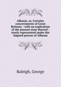 Albania, or, Certaine concernments of Great Brittany : with an explication of the present state thereof : truely represented under the faigned person of Albania