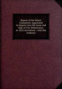 Report of the Select Committee Appointed to Inquire into the Issue and Sale of City Debentures, in 1852 microform : with the evidence
