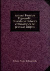 Antonii Pereriae Figueredii . Dissertatio historica et theologica de gestis ac scriptis .