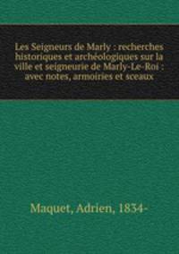 Les Seigneurs de Marly : recherches historiques et archeologiques sur la ville et seigneurie de Marly-Le-Roi : avec notes, armoiries et sceaux
