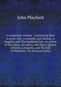 A composite volume : containing How to grow rich: a comedy, and Alonzo. A tragedy, and The highland fair; or, union of the clans. An opera, and Mary, Queen of Scots, a tragedy, and The fall of Mortimer. An historical play.
