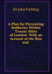 A Plan for Preventing Robberies Within Twenty Miles of London: With an Account of the Rise and .