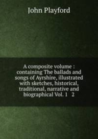 A composite volume : containing The ballads and songs of Ayrshire, illustrated with sketches, historical, traditional, narrative and biographical Vol. 1 & 2.