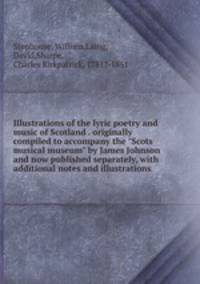 Illustrations of the lyric poetry and music of Scotland . originally compiled to accompany the "Scots musical museum" by James Johnson and now published separately, with additional notes and illustrations