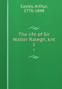 The life of Sir Walter Ralegh, knt. 1