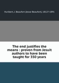 The end justifies the means : proven from Jesuit authors to have been taught for 350 years