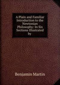 A Plain and Familiar Introduction to the Newtonian Philosophy: In Six Sections Illustrated by .