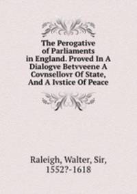 The Perogative of Parliaments in England. Proved In A Dialogve Betvveene A Covnsellovr Of State, And A Ivstice Of Peace
