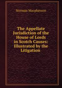 The Appellate Jurisdiction of the House of Lords in Scotch Causes: Illustrated by the Litigation .