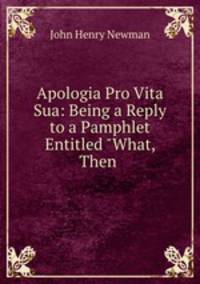 Apologia Pro Vita Sua: Being a Reply to a Pamphlet Entitled "What, Then .