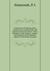 A dictionary of trade products, commercial, manufacturing, and technical terms microform : with a definition of the moneys, weights, and measures of all countries, reduced to the British standard