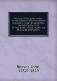History of the government of the island of Newfoundland microform : with an appendix, containing the acts of Parliament made respecting the trade and fishery