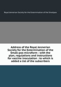 Address of the Royal Jennerian Society for the Extermination of the Small-pox microform : with the plan, regulations and instructions for vaccine inoculation : to which is added a list of the subscribers