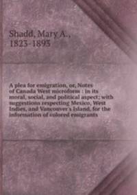 A plea for emigration, or, Notes of Canada West microform : in its moral, social, and political aspect; with suggestions respecting Mexico, West Indies, and Vancouver