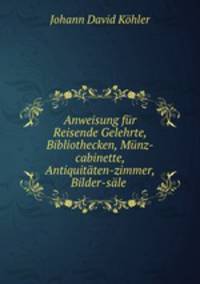Anweisung fur Reisende Gelehrte, Bibliothecken, Munz-cabinette, Antiquitaten-zimmer, Bilder-sale .