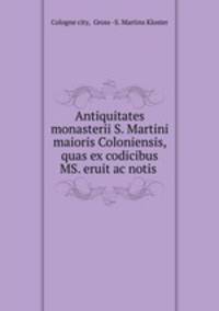 Antiquitates monasterii S. Martini maioris Coloniensis, quas ex codicibus MS. eruit ac notis .