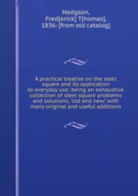 A practical treatise on the steel square and its application to everyday use; being an exhaustive collection of steel square problems and solutions, "old and new," with many original and useful additions