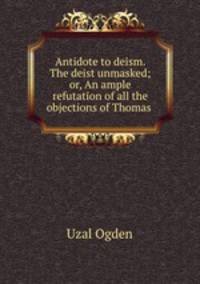 Antidote to deism. The deist unmasked; or, An ample refutation of all the objections of Thomas .