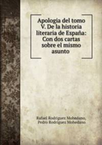 Apologia del tomo V. De la historia literaria de Espana: Con dos cartas sobre el mismo asunto .