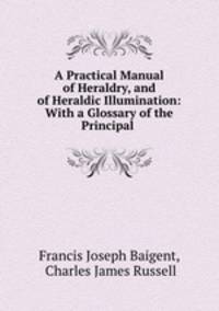A Practical Manual of Heraldry, and of Heraldic Illumination: With a Glossary of the Principal .