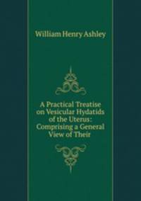 A Practical Treatise on Vesicular Hydatids of the Uterus: Comprising a General View of Their .