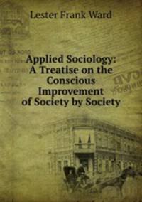 Applied Sociology: A Treatise on the Conscious Improvement of Society by Society