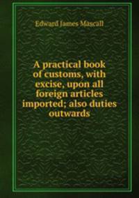 A practical book of customs, with excise, upon all foreign articles imported; also duties outwards