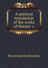 A poetical translation of the works of Horace &c