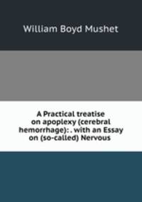 A Practical treatise on apoplexy (cerebral hemorrhage): . with an Essay on (so-called) Nervous .