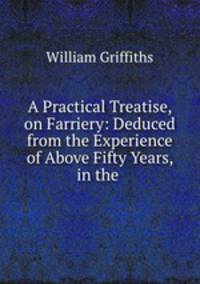 A Practical Treatise, on Farriery: Deduced from the Experience of Above Fifty Years, in the .