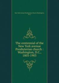 The centennial of the New York avenue Presbyterian church : Washington, D.C., 1803-1903