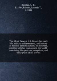 The life of General U.S. Grant : his early life, military achievements, and history of his civil administration; his sickness, together with his tour around the world ; containing his speeches, receptions, and description of his travels