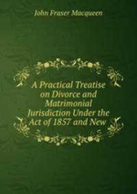 A Practical Treatise on Divorce and Matrimonial Jurisdiction Under the Act of 1857 and New .