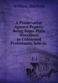 A Preservative Against Popery: Being Some Plain Directions to Unlearned Protestants, how to .