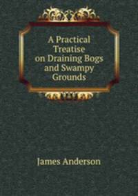 A Practical Treatise on Draining Bogs and Swampy Grounds