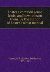 Foster`s common sense leads, and how to learn them. By the author of Foster`s whist manual