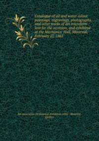 Catalogue of oil and water colour paintings, engravings, photographs, and other works of art microform : lent for the occasion, and exhibited at the Mechanics