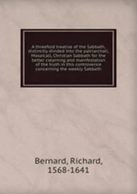 A threefold treatise of the Sabbath, distinctly divided into the patriarchall, Mosaicall, Christian Sabbath for the better clearning and manifestation of the truth in this controversie concerning the weekly Sabbath