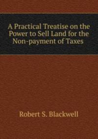 A Practical Treatise on the Power to Sell Land for the Non-payment of Taxes .