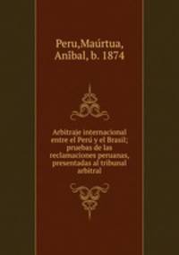 Arbitraje internacional entre el Peru? y el Brasil; pruebas de las reclamaciones peruanas, presentadas al tribunal arbitral
