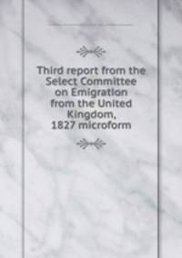 Third report from the Select Committee on Emigration from the United Kingdom, 1827 microform