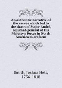 An authentic narrative of the causes which led to the death of Major Andre, adjutant-general of His Majesty