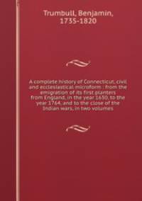 A complete history of Connecticut, civil and ecclesiastical microform : from the emigration of its first planters from England, in the year 1630, to the year 1764, and to the close of the Indian wars, in two volumes
