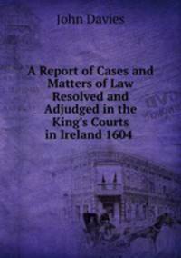 A Report of Cases and Matters of Law Resolved and Adjudged in the King